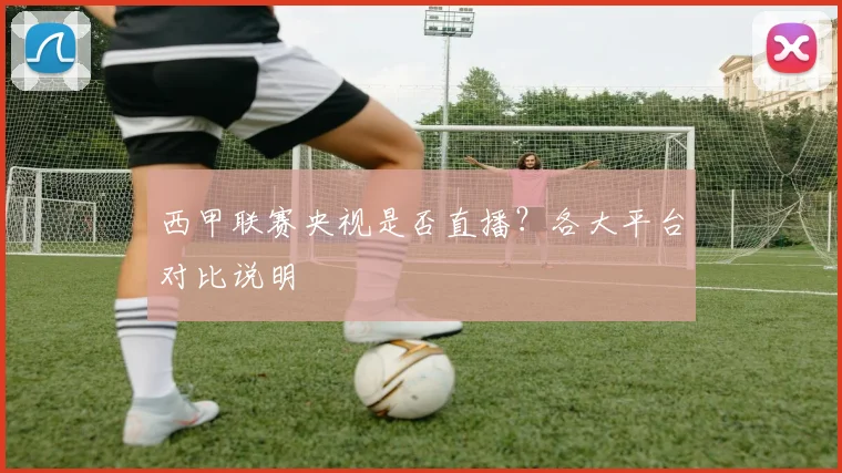 西甲联赛央视是否直播？各大平台对比说明