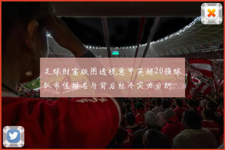 足球财富版图透视意甲英超20强球队市值排名与背后经济实力分析