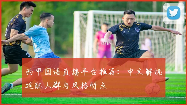 西甲国语直播平台推荐：中文解说适配人群与风格特点
